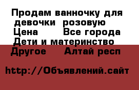 Продам ванночку для девочки (розовую). › Цена ­ 1 - Все города Дети и материнство » Другое   . Алтай респ.